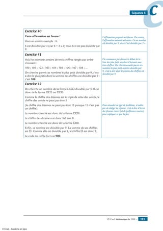 © Cned, Mathématiques 6e, 2008 — 183
ccSéquence 6
Exercice 40
Cette affirmation est fausse !
Voici un contre-exemple : 6.
6 est divisible par 3 (car 6 = 3 x 2) mais 6 n’est pas divisible par
9.
L’affirmation proposée est fausse. Par contre,
l’affirmation suivante est vraie « Si un nombre
est divisible par 9, alors il est divisible par 3 ».
Exercice 41
Voici les nombres entiers de trois chiffres rangés par ordre
croissant :
100 ; 101 ; 102 ; 103 ; 104 ; 105 ; 106 ; 107 ; 108 ; ...
On cherche parmi ces nombres le plus petit divisible par 9, c’est-
à-dire le plus petit dont la somme des chiffres est divisible par 9 :
c’est 108.
On commence par dresser le début de la
liste des plus petit nombres s’écrivant avec
trois chiffres. On cherche ensuite parmi ces
nombres le plus petit nombre divisible par
9, c’est-à-dire dont la somme des chiffres est
divisible par 9.
Exercice 42
On cherche un nombre de la forme ®®® divisible par 5. Il est
donc de la forme ®®5 ou ®®0.
Comme le chiffre des dizaines est le triple de celui des unités, le
chiffre des unités ne peut pas être 5
(le chiffre des dizaines ne peut pas être 15 puisque 15 n’est pas
un chiffre).
Le nombre cherché est donc de la forme ®®0.
Le chiffre des dizaines est donc 3x0 soit 0.
Le nombre cherché est donc de la forme ®00.
Enfin, ce nombre est divisible par 9. La somme de ses chiffres
est ®. Comme elle est divisible par 9, le chiffre ® est donc 9.
Le code du coffre fort est 900.
Pour résoudre ce type de problème, n’oublie
pas de rédiger ta réponse, c’est-à-dire d’écrire
des phrases claires (et de préférence courtes)
pour expliquer ce que tu fais.
© Cned – Académie en ligne
 