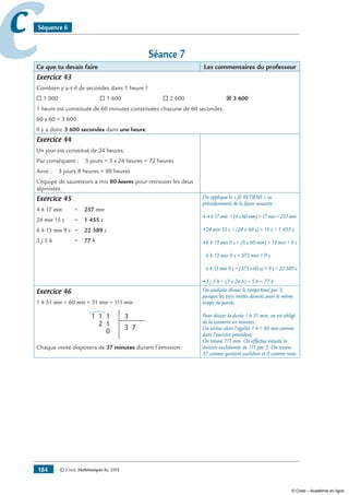 — © Cned, mathématiques 6e, 2008184
cc Séquence 6
Séance 7
Ce que tu devais faire Les commentaires du professeur
Exercice 43
Combien y a-t-il de secondes dans 1 heure ?
® 1 000		 ® 1 600		 ® 2 600		 ˝ 3 600
1 heure est constituée de 60 minutes constituées chacune de 60 secondes.
60 x 60 = 3 600
Il y a donc 3 600 secondes dans une heure.
Exercice 44
Un jour est constitué de 24 heures.
Par conséquent : 3 jours = 3 x 24 heures = 72 heures
Ainsi : 3 jours 8 heures = 80 heures
L’équipe de sauveteurs a mis 80 heures pour retrouver les deux
alpinistes.
Exercice 45
4 h 17 min 	 = 257 min
24 min 15 s 	 = 1 455 s
6 h 13 min 9 s 	 = 22 389 s
3 j 5 h	 = 77 h
On applique le « JE RETIENS » vu
précédemment de la façon suivante :
• 4 h 17 min = (4 x 60 min) + 17 min = 257 min
•24 min 15 s = (24 x 60 s) + 15 s = 1 455 s
•6 h 13 min 9 s = (6 x 60 min) + 13 min + 9 s
6 h 13 min 9 s = 373 min + 9 s
6 h 13 min 9 s = (373 x 60 s) + 9 s = 22 389 s
•3 j 5 h = (3 x 24 h) + 5 h = 77 h
Exercice 46
1 h 51 min = 60 min + 51 min = 111 min.
1
2
1 31
1
0
3 7
Chaque invité disposera de 37 minutes durant l’émission.
On souhaite diviser le temps total par 3,
puisque les trois invités doivent avoir le même
temps de parole.
Pour diviser la durée 1 h 51 min, on est obligé
de la convertir en minutes.
On utilise alors l’égalité 1 h = 60 min comme
dans l’exercice précédent.
On trouve 111 min. On effectue ensuite la
division euclidienne de 111 par 3. On trouve
37 comme quotient euclidien et 0 comme reste.
© Cned – Académie en ligne
 