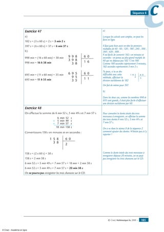 © Cned, Mathématiques 6e, 2008 — 185
ccSéquence 6
Exercice 47
a)
182 s = (3 x 60 s) + 2 s = 3 min 2 s
397 s = (6 x 60 s) + 37 s = 6 min 37 s
b)
998 min = (16 x 60 min) + 38 min
998 min = 16 h 38 min
9
9
3
9
3
6 08
8
8
1 6
695 min = (11 x 60 min) + 35 min
695 min = 11 h 35 min
9
9
3
6 6 05
5
5
1 1
a)
Lorsque les calculs sont simples, on peut les
faire en ligne.
Il faut juste bien avoir en tête les premiers
multiples de 60 : 60 ; 120 ; 180 ; 240 ; 300 ;
360 ; 420 ; 480…
Il est facile de convertir 182 s en minutes et
secondes : on pense au plus grand mutiple de
60 qui ne dépasse pas 182. C’est 180.
Comme 180 secondes représentent 3 minutes,
182 secondes représentent 3 min 2 s.
Tu peux, si tu as des
difficultés avec cette
méthode, effectuer la
division euclidienne de 182
81 6 02
2
3
On fait de même pour 397.
b)
Dans les deux cas, comme les nombres 998 et
695 sont grands, il était plus facile d’effectuer
une division euclidienne par 60.
Exercice 48
On effectue la somme de 6 min 52 s, 5 min 49 s et 7 min 57 s.
6 52min
+
s
5 49min s
+ 7 57min s
18 158min s
Convertissons 158 s en minutes et en secondes :
5
3
1 6 08
8 2
158 s = (2 x 60 s) + 38 s
158 s = 2 min 38 s
6 min 52 s + 5 min 49 s + 7 min 57 s = 18 min + 2 min 38 s
6 min 52 s + 5 min 49 s + 7 min 57 s = 20 min 38 s
On ne pourra pas enregistrer les trois chansons sur le CD.
Pour connaître la durée totale des trois
morceaux à enregistrer, on effectue la somme
des trois durées 6 min 52 s, 5 min 49 s et
7 min 57 s.
On a vu dans la séance 8 de la séquence 2
comment ajouter des durées. N’hésite pas à t’y
reporter !
Comme la durée totale des trois morceaux à
enregistrer dépasse 20 minutes, on ne peut
pas enregistrer les trois chansons sur le CD.
© Cned – Académie en ligne
 