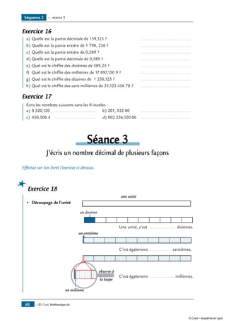 — © Cned, Mathématiques 6e60
Exercice 16
	 a)	Quelle est la partie décimale de 139,125 ? 	 ...........................................
b)	Quelle est la partie entière de 1 790, 236 ?	 ...........................................
c)	 Quelle est la partie entière de 0,589 ?	 ...........................................
d)	Quelle est la partie décimale de 0,589 ?	 ...........................................
e)	 Quel est le chiffre des dixièmes de 589,23 ? 	 ...........................................
f) 	Quel est le chiffre des millièmes de 17 897,150 9 ?	 ...........................................
g)	Quel est le chiffre des dizaines de 1 256,123 ?	 ...........................................
h)	Quel est le chiffre des cent-millièmes de 23,123 456 78 ? 	 ...........................................
Exercice 17
	 Écris les nombres suivants sans les 0 inutiles :
a)	0 520,120 	 .................................... 	 b)	201, 532 00 	 ...........................................
c)	 450,506 4 	 .................................... 	 d)	002 236,120 00	 ...........................................
Séance 3
J’écris un nombre décimal de plusieurs façons
Effectue sur ton livret l’exercice ci-dessous.
Exercice 18
	
•	 Découpage de l’unité	
une unité
un dixième
	 Une unité, c’est ....................... dixièmes.
un centième
	 C’est également ................... centièmes.
	
un millième
observe à
la loupe
	 C’est également ...................... millièmes.
Séquence 2 — séance 3
© Cned – Académie en ligne
 