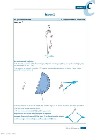 © Cned, mathématiques 6e — 
ccSéquence 7
Séance 
Ce que tu devais faire Les commentaires du professeur
Exercice 7
Les commentaires du professeur :
• On observe le quadrilatère ABCD : les côtés [AB] et [AD] ont la même longueur (2,1 cm), ainsi que les côtés [CB] et [CD]
(qui mesurent tous les deux 4,4 cm).
• On commence par construire le triangle A’B’D’ : on utilise la méthode apprise à l’exercice 32 séquence 3 séance 6, 2ème
question (la revoir éventuellement).
90
90
• Ensuite, on trace un arc de cercle de centre B’ et de rayon 4,4 cm puis un arc de cercle de centre D’ et de même rayon 4,4 cm.
• Les deux arcs de cercle se coupent au point C’.
• On trace les deux derniers côtés [C’B’] et [C’D’] du quadrilatère.
Le quadrilatère que l’on vient de tracer s’appelle un cerf-volant.
Remarque : les deux cerfs-volants ABCD et A’B’C’D’ ont des côtés de même longueur,
mais ils ne sont pas superposables parce que leurs angles sont différents.
© Cned – Académie en ligne
 