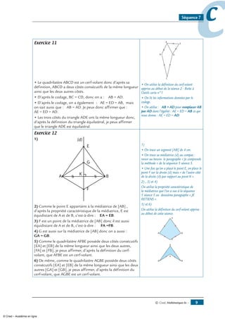 © Cned, mathématiques 6e — 
ccSéquence 7
Exercice 11
• Le quadrilatère ABCD est un cerf-volant donc d’après sa
définition, ABCD a deux côtés consécutifs de la même longueur
ainsi que les deux autres côtés.
• D’après le codage, BC = CD, donc on a : AB = AD.
• D’après le codage, on a également : AE = ED = AB, mais
on sait aussi que : AB = AD. Je peux donc affirmer que :
AE = ED = AD.
• Les trois côtés du triangle ADE ont la même longueur donc,
d’après la définition du triangle équilatéral, je peux affirmer
que le triangle ADE est équilatéral.
• On utilise la définition du cerf-volant
apprise au début de la séance 2 : Boîte à
Outils carte n°1.
• On lit les informations données par le
codage.
• On utilise : AB = AD pour remplacer AB
par AD dans l’égalité : AE = ED = AB ce qui
nous donne : AE = ED = AD.
Exercice 12
1)
) Comme le point E appartient à la médiatrice de [AB] ,
d’après la propriété caractéristique de la médiatrice, E est
équidistant de A et de B, c’est-à-dire : EA = EB.
3) F est un point de la médiatrice de [AB] donc il est aussi
équidistant de A et de B, c’est-à-dire : FA =FB.
4) G est aussi sur la médiatrice de [AB] donc on a aussi :
GA = GB.
) Comme le quadrilatère AFBE possède deux côtés consécutifs
[EA] et [EB] de la même longueur ainsi que les deux autres,
[FA] et [FB], je peux affirmer, d’après la définition du cerf-
volant, que AFBE est un cerf-volant.
6) De même, comme le quadrilatère AGBE possède deux côtés
consécutifs [EA] et [EB] de la même longueur ainsi que les deux
autres [GA] et [GB], je peux affirmer, d’après la définition du
cerf-volant, que AGBE est un cerf-volant.
1)
• On trace un segment [AB] de 4 cm.
• On trace sa médiatrice (d) au compas :
revoir au besoin le paragraphe « Je comprends
la méthode » de la séquence 5 séance 5.
• Une fois qu’on a placé le point E, on place le
point F sur la droite (d) mais « de l’autre côté
de la droite (d) par rapport au point K ».
2) , 3) et 4)
On utilise la propriété caractéristique de
la médiatrice que l’on a vue à la séquence
5 séance 5 au deuxième paragraphe « JE
RETIENS ».
5) et 6)
On utilise la définition du cerf-volant apprise
au début de cette séance.
© Cned – Académie en ligne
 