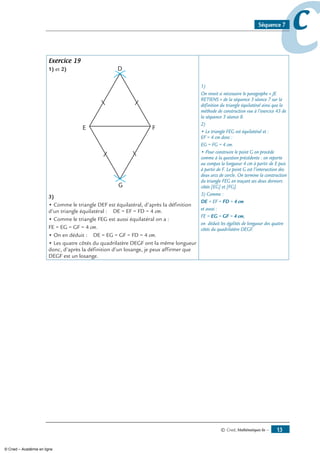 © Cned, Mathématiques 6e — 13
ccSéquence 7
Exercice 19
1) et 2)
3)
• Comme le triangle DEF est équilatéral, d’après la définition
d’un triangle équilatéral : DE = EF = FD = 4 cm.
• Comme le triangle FEG est aussi équilatéral on a :
FE = EG = GF = 4 cm.
• On en déduit : DE = EG = GF = FD = 4 cm.
• Les quatre côtés du quadrilatère DEGF ont la même longueur
donc, d’après la définition d’un losange, je peux affirmer que
DEGF est un losange.
1)
On revoit si nécessaire le paragraphe « Je
retiens » de la séquence 3 séance 7 sur la
définition du triangle équilatéral ainsi que la
méthode de construction vue à l’exercice 43 de
la séquence 3 séance 8.
2)
• Le triangle FEG est équilatéral et :
EF = 4 cm donc :
EG = FG = 4 cm.
• Pour construire le point G on procède
comme à la question précédente : on reporte
au compas la longueur 4 cm à partir de E puis
à partir de F. Le point G est l’intersection des
deux arcs de cercle. On termine la construction
du triangle FEG en traçant ses deux derniers
côtés [EG] et [FG].
3) Comme :
DE = EF = FD = 4 cm
et aussi :
FE = EG = GF = 4 cm,
on déduit les égalités de longueur des quatre
côtés du quadrilatère DEGF.
© Cned – Académie en ligne
 