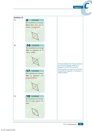 © Cned, mathématiques 6e — 1
ccSéquence 7
Exercice 21
1)
propriété
deux
diagonales
)
propriété
propriété
propriété
le
même milieu
propriété
propriété
propriétéperpendiculaires
3)
propriété
opposés
On recopie simplement les mots qui manquent
dans les cartes en prenant modèle sur le
paragraphe « JE RETIENS » précédent.
On fait attention aux numéros des cartes pour
les propriétés des diagonales : il ne faut pas se
tromper de phrase.
© Cned – Académie en ligne
 