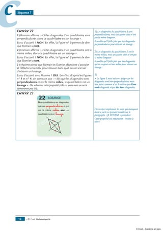— © Cned, mathématiques 6e16
cc Séquence 7
Exercice 22
1) Romain affirme : « Si les diagonales d’un quadrilatère sont
perpendiculaires alors ce quadrilatère est un losange ».
Es-tu d’accord ? NON. En effet, la figure n° 3 permet de dire
que Romain a tort.
) Damien affirme : « Si les diagonales d’un quadrilatère ont le
même milieu alors ce quadrilatère est un losange ».
Es-tu d’accord ? NON. En effet, la figure n°  permet de dire
que Damien a tort.
3) Maxime pense que Romain et Damien devraient s’associer
et réfléchir ensemble pour trouver dans quel cas on est sûr
d’obtenir un losange.
Es-tu d’accord avec Maxime ? OUI. En effet, d’après les figures
n° 1 et n° 4, on constate que : « dès que les diagonales sont
perpendiculaires et ont le même milieu, le quadrilatère est un
losange ». On admettra cette propriété (elle est vraie mais on ne le
démontrera pas ici).
1) Les diagonales du quadrilatère 3 sont
perpendiculaires, mais ses quatre côtés n’ont
pas la même longueur.
Il semble qu’il faille plus que des diagonales
perpendiculaires pour obtenir un losange…
2) Les diagonales du quadrilatère 2 ont le
même milieu, mais ses quatre côtés n’ont pas
la même longueur.
Il semble qu’il faille plus que des diagonales
qui se coupent en leur milieu pour obtenir un
losange…
3)
• La figure 5 aussi est un « piège» car les
diagonales sont bien perpendiculaires mais
leur point commun n’est le milieu que d’une
seule diagonale et pas des deux diagonales.
Exercice 23
reconnaître
reconnaître
reconnaître
reconnaître
reconnaître
perpendiculaires
milieu
losange
On recopie simplement les mots qui manquent
dans la carte en prenant modèle sur le
paragraphe « JE RETIENS » précédent.
Cette propriété est importante : retiens-la
bien !
© Cned – Académie en ligne
 