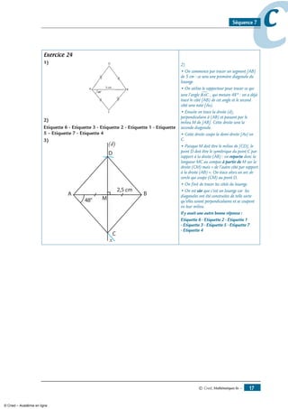 © Cned, mathématiques 6e — 17
ccSéquence 7
Exercice 24
1)
)
Etiquette 6 - Etiquette 3 - Etiquette  - Etiquette 1 - Etiquette
 – Etiquette 7 - Etiquette 4
3)
– Etiquette 7 - Etiquette 4
x
2)
• On commence par tracer un segment [AB]
de 5 cm : ce sera une première diagonale du
losange.
• On utilise le rapporteur pour tracer ce qui
sera l’angle BAC∑ , qui mesure 48° : on a déjà
tracé le côté [AB) de cet angle et le second
côté sera noté [Ax).
• Ensuite on trace la droite (d),
perpendiculaire à (AB) et passant par le
milieu M de [AB]. Cette droite sera la
seconde diagonale.
• Cette droite coupe la demi-droite [Ax) en
C.
• Puisque M doit être le milieu de [CD], le
point D doit être le symétrique du point C par
rapport à la droite (AB) : on reporte donc la
longueur MC au compas à partir de M sur la
droite (CM) mais « de l’autre côté par rapport
à la droite (AB) ». On trace alors un arc de
cercle qui coupe (CM) au point D.
• On finit de tracer les côtés du losange.
• On est sûr que c’est un losange car les
diagonales ont été construites de telle sorte
qu’elles soient perpendiculaires et se coupent
en leur milieu.
Il y avait une autre bonne réponse :
Etiquette 6 - Etiquette 2 - Etiquette 1
- Etiquette 3 - Etiquette 5 - Etiquette 7
- Etiquette 4
© Cned – Académie en ligne
 