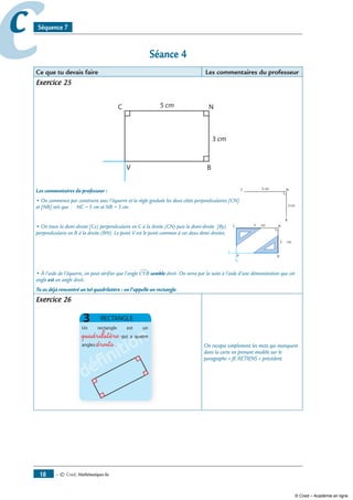 — © Cned, mathématiques 6e18
cc Séquence 7
Séance 4
Ce que tu devais faire Les commentaires du professeur
Exercice 25
Les commentaires du professeur :
• On commence par construire avec l’équerre et la règle graduée les deux côtés perpendiculaires [CN]
et [NB] tels que : NC = 5 cm et NB = 3 cm.
• On trace la demi-droite [Cx) perpendiculaire en C à la droite (CN) puis la demi-droite [By) C N
B
5
3
x
y
V
perpendiculaire en B à la droite (BN). Le point V est le point commun à ces deux demi-droites.
• À l’aide de l’équerre, on peut vérifier que l’angle CVB∑ semble droit. On verra par la suite à l’aide d’une démonstration que cet
angle est un angle droit.
Tu as déjà rencontré un tel quadrilatère : on l’appelle un rectangle.
Exercice 26
définition
définition
définition
définitionquadrilatère
droits On recopie simplement les mots qui manquent
dans la carte en prenant modèle sur le
paragraphe « JE RETIENS » précédent.
© Cned – Académie en ligne
 