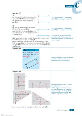 © Cned, mathématiques 6e — 1
ccSéquence 7
Exercice 27
1)
Les droites (DH) et (FG) sont toutes les
deux perpendiculaires à la droite (DF).
Les droites (DH) et (FG) sont donc
parallèles.
)
On vient de démontrer que les droites
(DH) et (FG) sont parallèles.
La droite (GH) est perpendiculaire à la
droite (DH), elle est donc perpendiculaire
à la droite (FG).
3) Le quadrilatère DFGH possède donc en fait 4 angles droits.
Par définition, c’est donc un rectangle.
4) On a démontré dans le 2) que ses côtés opposés [DH] et
[FG] sont parallèles. De même, les côtés opposés [DF] et [HG]
sont parallèles parce qu’ils sont tous les deux perpendiculaires
au côté [DH].
1) On utilise la propriété 1 du paragraphe
« JE RETIENS » de la séquence 1 séance 7.
2) On utilise la propriété 2 du paragraphe
« JE RETIENS » de la séquence 1 séance 8.
3) En conclusion, dès qu’un quadrilatère
possède trois angles droits, son quatrième
angle est droit également : ce quadrilatère est
donc un rectangle.
Exercice 28
reconnaître
trois
rectangle
On recopie simplement les mots qui manquent
dans la carte en prenant modèle sur le
paragraphe « JE RETIENS » précédent.
Exercice 29
Les axes de symétrie du rectangle sont les droites (d) et (d’).
On plie soigneusement de façon à faire une
bonne observation.
Seuls les pliages suivant les droites (d) et
(d’) permettent d’obtenir que les sommets,
les côtés et les angles du rectangle KLMN se
superposent exactement. Ce sont les deux
seuls axes de symétrie du rectangle.
© Cned – Académie en ligne
 