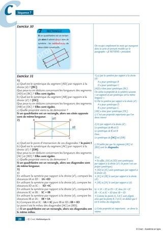 — © Cned, mathématiques 6e0
cc Séquence 7
Exercice 30
propriété
propriété
propriété
propriété
propriétédeux
médiatrices
On recopie simplement les mots qui manquent
dans la carte en prenant modèle sur le
paragraphe « JE RETIENS » précédent.
Exercice 31
1)
a) Quel est le symétrique du segment [AD] par rapport à la
droite (d) ? [BC].
Que peux-tu en déduire concernant les longueurs des segments
[AD] et [BC] ? Elles sont égales.
b) Quel est le symétrique du segment [AB] par rapport à la
droite (d’) ? [DC].
Que peux-tu en déduire concernant les longueurs des segments
[AB] et [DC] ? Elles sont égales.
c) Quelle propriété viens-tu de démontrer ?
Si un quadrilatère est un rectangle, alors ses côtés opposés
sont de même longueur.
)
I
a) Quel est le point d’intersection de ces diagonales ? le point I
b) Quel est le symétrique du segment [AC] par rapport à la
droite (d’) ? [DB]
Que peux-tu en déduire concernant les longueurs des segments
[AC] et [BD] ? Elles sont égales.
c) Quelle propriété viens-tu de démontrer ?
Si un quadrilatère est un rectangle, alors ses diagonales sont
de même longueur.
3)
a)
En utilisant la symétrie par rapport à la droite (d’), compare les
distances IA et ID : IA =ID
En utilisant la symétrie par rapport à la droite (d), compare les
distances ID et IC : ID =IC
En utilisant la symétrie par rapport à la droite (d’), compare les
distances IC et IB : IC = IB
En utilisant la symétrie par rapport à la droite (d), compare les
distances IB et IA : IB = IA
b) Compare IA et IC : IA = IC puis IB et ID : IB = ID
Le point I est le milieu des diagonales [AC] et [BD].
c) Si un quadrilatère est un rectangle, alors ses diagonales ont
le même milieu.
1) a) par la symétrie par rapport à la droite
(d) :
A a pour symétrique B
D a pour symétrique C.
[AD] a donc pour symétrique [BC].
On utilise la propriété de la symétrie suivante
« un segment et son symétrique ont la même
longueur ».
b) Par la symétrie par rapport à la droite (d’) :
A a pour symétrique D
B a pour symétrique C.
[AB] a donc pour symétrique [DC].
c) C’est une propriété importante que l’on
devra retenir.
2) b) par rapport à la droite (d’) :
Le symétrique de A est D.
Le symétrique de C est B
Donc :
Le symétrique de [AC] est [DB].
c) N’oublie pas que les segments [AC] et
[BD] sont les diagonales.
3) a)
• En effet, [IA] et [ID] sont symétriques
par rapport à la droite (d’) (le point I est son
propre symétrique).
• [ID] et [IC] sont symétriques par rapport à
la droite (d).
• [IC] et [IB] le sont par rapport à la droite
(d’).
• [IB] et [IA] le sont par rapport à (d).
b) • IA = ID et ID = IC donc IA = IC
IB = IC et IC = ID donc IB = ID
• Comme les points A, I et C sont alignés
ainsi que les points B, I et D, on déduit que I
est le milieu des diagonales.
c) Cette propriété est importante : on devra la
retenir.
© Cned – Académie en ligne
 