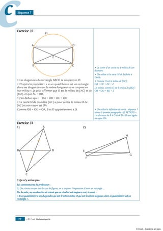 — © Cned, mathématiques 6e22
cc Séquence 7
Exercice 33
O
• Les diagonales du rectangle ABCD se coupent en O.
• D’après la propriété : « si un quadrilatère est un rectangle
alors ses diagonales ont la même longueur et se coupent en
leur milieu », je peux affirmer que O est le milieu de [AC] et de
[BD], et que AC = BD.
• J’en déduis que : OA = OB = OC = OD
• Le cercle Ω de diamètre [AC] a pour centre le milieu O de
[AC] et son rayon est OA.
Comme OB = OD = OA, B et D appartiennent à Ω.
• Le centre d’un cercle est le milieu de son
diamètre.
• On utilise ici la carte 18 de la Boîte à
Outils.
• Comme O est le milieu de [AC] :
OA = OC = AC ÷ 2
De même, comme O est le milieu de [BD] :
OB = OD = BD ÷ 2
• On utilise la définition du cercle : séquence 1
séance 9 premier paragraphe « Je retiens ».
Les distances de B à O et de D à O sont égales
au rayon OA.
Exercice 34
1)	2)
	
3) Je n’y arrive pas.
Les commentaires du professeur :
3) On a beau essayer tous les cas de figures, on a toujours l’impression d’avoir un rectangle ...
Par la suite, on va admettre et retenir que ce résultat est toujours vrai, à savoir :
« Si un quadrilatère a ses diagonales qui ont le même milieu et qui ont la même longueur, alors ce quadrilatère est un
rectangle ».
© Cned – Académie en ligne
 