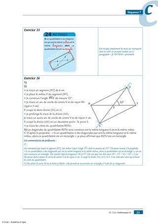 © Cned, mathématiques 6e — 3
ccSéquence 7
Exercice 35
reconnaître
reconnaître
reconnaître
milieu
longueur
rectangle On recopie simplement les mots qui manquent
dans la carte en prenant modèle sur le
paragraphe « JE RETIENS » précédent.
Exercice 36
1)
)
• Je trace un segment [RT] de 6 cm.
• Je place le milieu V du segment [RT].
• Je construis l’angle TVx de mesure 53°.
• Je trace un arc de cercle de centre V et de rayon RV
(égal à 3 cm).
Il coupe la demi-droite [Vx) en U.
• Je prolonge le tracé de la droite (UV).
Je trace un autre arc de cercle de centre V et de rayon 3 cm.
Il coupe la droite (UV) en un deuxième point : le point S.
• Je trace les côtés du quadrilatère RSTU.
x
3) Les diagonales du quadrilatère RSTU ainsi construit ont la même longueur 6 cm et le même milieu
V. D’après la propriété : « Si un quadrilatère a des diagonales qui ont la même longueur et le même
milieu, alors ce quadrilatère est un rectangle », je peux affirmer que RSTU est un rectangle.
Les commentaires du professeur :
2)
On commence par tracer le segment [RT], son milieu V puis l’angle TVx∑ dont la mesure est 53°. On pense ensuite à la propriété :
« Si un quadrilatère a des diagonales qui ont la même longueur et le même milieu, alors ce quadrilatère est un rectangle », car on
veut construire un rectangle. On connaît déjà les longueurs VR et VT. On sait que l’on doit avoir VR = VT = VU = VS = 3 cm.
On pense alors à tracer le cercle de centre V et de rayon 3 cm. Il coupe la droite (Vx) en U et S. Il ne reste plus alors qu’à tracer
les côtés du quadrilatère.
3) On utilise la carte 24 de la Boîte à Outils : elle permet de reconnaître un rectangle à l’aide de ses diagonales.
© Cned – Académie en ligne
 