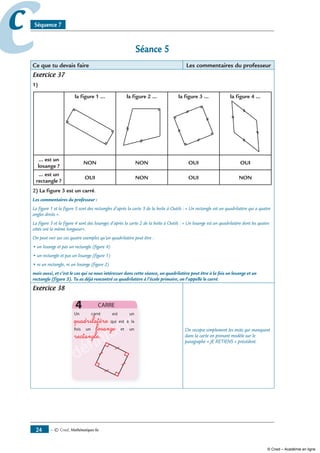 — © Cned, mathématiques 6e4
cc Séquence 7
Séance 
Ce que tu devais faire Les commentaires du professeur
Exercice 37
1)
la figure 1 … la figure  … la figure 3 … la figure 4 …
… est un
losange ?
NON NON OUI OUI
… est un
rectangle ?
OUI NON OUI NON
) La figure 3 est un carré.
Les commentaires du professeur :
La figure 1 et la figure 3 sont des rectangles d’après la carte 3 de la boîte à Outils : « Un rectangle est un quadrilatère qui a quatre
angles droits ».
La figure 3 et la figure 4 sont des losanges d’après la carte 2 de la boîte à Outils : « Un losange est un quadrilatère dont les quatre
côtés ont la même longueur».
On peut voir sur ces quatre exemples qu’un quadrilatère peut être :
• un losange et pas un rectangle (figure 4)
• un rectangle et pas un losange (figure 1)
• ni un rectangle, ni un losange (figure 2)
mais aussi, et c’est le cas qui va nous intéresser dans cette séance, un quadrilatère peut être à la fois un losange et un
rectangle (figure 3). Tu as déjà rencontré ce quadrilatère à l’école primaire, on l’appelle le carré.
Exercice 38
définition
définition
définition
définition
définitionquadrilatère
losange
rectangle
On recopie simplement les mots qui manquent
dans la carte en prenant modèle sur le
paragraphe « JE RETIENS » précédent.
© Cned – Académie en ligne
 