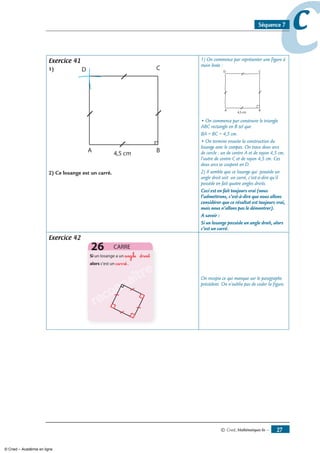 © Cned, mathématiques 6e — 7
ccSéquence 7
Exercice 41
1)
) Ce losange est un carré.
1) On commence par représenter une figure à
main levée :
• On commence par construire le triangle
ABC rectangle en B tel que
BA = BC = 4,5 cm.
• On termine ensuite la construction du
losange avec le compas. On trace deux arcs
de cercle : un de centre A et de rayon 4,5 cm,
l’autre de centre C et de rayon 4,5 cm. Ces
deux arcs se coupent en D.
2) Il semble que ce losange qui possède un
angle droit soit un carré, c’est-à-dire qu’il
possède en fait quatre angles droits.
Ceci est en fait toujours vrai (nous
l’admettrons, c’est-à-dire que nous allons
considérer que ce résultat est toujours vrai,
mais nous n’allons pas le démontrer).
A savoir :
Si un losange possède un angle droit, alors
c’est un carré.
Exercice 42
angle droit
carré
reconnaître
reconnaître
reconnaître On recopie ce qui manque sur le paragraphe
précédent. On n’oublie pas de coder la figure.
© Cned – Académie en ligne
 