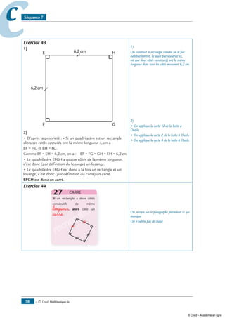 — © Cned, mathématiques 6e8
cc Séquence 7
Exercice 43
1)
)
• D’après la propriété : « Si un quadrilatère est un rectangle
alors ses côtés opposés ont la même longueur », on a :
EF = HG et EH = FG.
Comme EF = EH = 6,2 cm, on a : EF = FG = GH = EH = 6,2 cm.
• Le quadrilatère EFGH a quatre côtés de la même longueur,
c’est donc (par définition du losange) un losange.
• Le quadrilatère EFGH est donc à la fois un rectangle et un
losange, c’est donc (par définition du carré) un carré.
EFGH est donc un carré.
1)
On construit le rectangle comme on le fait
habituellement, la seule particularité ici,
est que deux côtés consécutifs ont la même
longueur donc tous les côtés mesurent 6,2 cm.
2)
• On applique la carte 12 de la boîte à
Outils.
• On applique la carte 2 de la boîte à Outils.
• On applique la carte 4 de la boîte à Outils.
Exercice 44
reconnaîtrelongueur
carré
reconnaître
reconnaître
reconnaître
reconnaître
reconnaître
reconnaître
reconnaître
reconnaître
reconnaître
reconnaître
reconnaître On recopie sur le paragraphe précédent ce qui
manque.
On n’oublie pas de coder.
© Cned – Académie en ligne
 