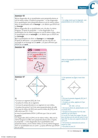 © Cned, mathématiques 6e — 
ccSéquence 7
Exercice 45
1) Les diagonales de ce quadrilatère sont perpendiculaires et
ont le même milieu. D’après la propriété : « si les diagonales
d’un quadrilatère sont perpendiculaires et ont le même milieu,
alors ce quadrilatère est un losange », on déduit que EFGH est
un losange.
) Les diagonales de ce quadrilatère ont, de plus, la même
longueur. D’après la propriété : « si les diagonales d’un
quadrilatère ont la même longueur et ont le même milieu, alors
ce quadrilatère est un rectangle », on déduit que ce EFGH est
un rectangle.
3) Ce quadrilatère est donc un losange et un rectangle.
D’après la définition « un quadrilatère qui est à la fois un
rectangle et un losange est un carré », on peut affirmer que
EFGH est un carré.
1)
• Le codage montre que les diagonales sont
perpendiculaires et ont le même milieu.
3) On utilise la carte 4 de la Boîte à Outils.
Exercice 46
reconnaître
reconnaître
reconnaître
reconnaître
reconnaître
perpendiculaires
milieu
longueur
carré
reconnaître
reconnaître
reconnaître
reconnaître
reconnaître
reconnaître
reconnaître
reconnaître
reconnaître
reconnaître
reconnaître
reconnaître
reconnaître
reconnaître
reconnaître
reconnaître
reconnaître
reconnaître
reconnaître
reconnaître
reconnaître
reconnaître
reconnaître
reconnaître
reconnaître
reconnaître Aide-toi du paragraphe précédent et n’oublie
pas le codage.
Exercice 47
1)
)
• Je trace un segment [EG] de 5 cm.
• Je place le milieu de ce segment.
• Je trace la perpendiculaire à ce segment en son milieu.
• Je place les points F et H de cette perpendiculaire de telle
sorte que le milieu de [EG] soit aussi le milieu de [FH] et de
telle sorte que FH = 5 cm.
Je trace le quadrilatère EFGH. J’affirme que c’est un carré.
Je justifie :
Les diagonales [EG] et [FH] ont le même milieu, elles ont la
même longueur et elles sont perpendiculaires donc d’après
la propriété : « si les diagonales d’un quadrilatère sont
perpendiculaires, ont le même milieu et ont la même longueur
alors ce quadrilatère est un carré », je peux affirmer que EFGH
est un carré.
1) On représente une figure à main levée
codée :
2)
• On trace la première diagonale [EG] de 5
cm de longueur.
• On place son milieu, appelons-le O par
exemple. On a :
OE =OG = 2,5 cm.
• On trace la droite (d), perpendiculaire en O
à la droite (EG).
• On place les deux points F et H de cette
médiatrice qui sont situés à
2,5 cm de O à l’aide d’un compas. On trace
pour cela deux arcs de cercle de centre O et de
rayon OE. Ces deux arcs coupent la droite (d)
en F et H.
• On termine la construction du carré en
traçant ses côtés.
• On utilise la carte 25.
© Cned – Académie en ligne
 