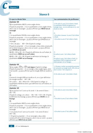 — © Cned, mathématiques 6e30
cc Séquence 7
Séance 6
Ce que tu devais faire Les commentaires du professeur
Exercice 48
1) Le quadrilatère ABCD a trois angles droits.
D’après la propriété : « Si un quadrilatère a trois angles droits,
alors c’est un rectangle », je peux affirmer que ABCD est un
rectangle.
2)
• Le quadrilatère DHGB a trois angles droits.
D’après la propriété : « Si un quadrilatère a trois angles droits,
alors c’est un rectangle », je peux affirmer que DHGB est un
rectangle.
• On a de plus : BD = DH d’après le codage.
D’après la propriété : « Si un rectangle a deux côtés consécutifs
de la même longueur, alors c’est un carré », je peux affirmer
que DHGB est un carré.
3) DB = DH et IB = IH. D’après la définition du cerf-volant, le
quadrilatère DBIH est un cerf-volant.
4) BD = DE = EF = FB. D’après la définition du losange, le
quadrilatère EDBF est un losange.
1) On utilise la carte 23 de la Boîte à Outils.
Le quadrilatère DHGB est également un
rectangle (mais, et on le verra dans le 2), c’est
de plus un carré).
2)
• On utilise à nouveau la carte 23 de la Boîte
à Outils.
• On utilise la carte 27 de la Boîte à Outils.
3)
On utilise la carte 1 de la Boîte à Outils.
4)
On utilise la carte 2 de la Boîte à Outils. Le
quadrilatère EDBF est également un cerf-
volant (puisque c’est un losange).
Exercice 49
1) Les angles ADB∑ et ABD∑ sont égaux d’après le codage.
D’après la propriété : « Si un triangle a deux angles égaux, alors
il est isocèle », je peux affirmer que le triangle ADB est isocèle en
A.
2)
Comme le triangle ADB est isocèle en A, on a (par définition
du triangle isocèle) : AD = AB.
On a donc : AD = AB et CD = CB d’après le codage. Le
quadrilatère ADCB est donc (par définition du cerf-volant) un
cerf-volant.
1) On pense à utiliser une propriété qui permet
de reconnaître un triangle isocèle. Elle a été vue
dans la séance 7 de la séquence 5.
2) On utilise la carte 1 de la Boîte à Outils.
Exercice 50
1) Les points E et C sont sur le cercle C de centre O donc :
OE = OC.
D’après le codage, on a donc : OE = OC = CD = DE. D’après
la définition du losange, je peux affirmer que OCDE est un
losange.
2)
• Le quadrilatère ABCO a trois angles droits.
D’après la propriété : « Si un quadrilatère a trois angles droits,
alors c’est un rectangle », je peux affirmer que ABCO est un
rectangle.
• Les points A et C sont sur le cercle C de centre O donc :
OA = OC.
• D’après la propriété : « Si un rectangle a deux côtés
consécutifs de la même longueur, alors c’est un carré », je peux
affirmer que ABCO est un carré.
1) On utilise la carte 2 de la Boîte à Outils.
2)
• On utilise la carte 23 de la Boîte à Outils.
• On utilise la carte 27 de la Boîte à Outils.
© Cned – Académie en ligne
 