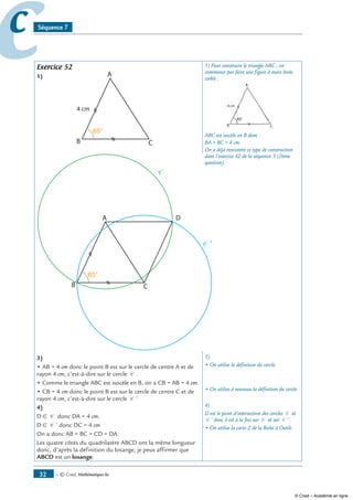 — © Cned, mathématiques 6e32
cc Séquence 7
Exercice 52
1)
65°
2)
C
C '
65°
3)
• AB = 4 cm donc le point B est sur le cercle de centre A et de
rayon 4 cm, c’est-à-dire sur le cercle C .
• Comme le triangle ABC est isocèle en B, on a CB = AB = 4 cm.
• CB = 4 cm donc le point B est sur le cercle de centre C et de
rayon 4 cm, c’est-à-dire sur le cercle C ’
4)
D ∈ C donc DA = 4 cm.
D ∈ C ’ donc DC = 4 cm
On a donc AB = BC = CD = DA.
Les quatre côtés du quadrilatère ABCD ont la même longueur
donc, d’après la définition du losange, je peux affirmer que
ABCD est un losange.
1) Pour construire le triangle ABC , on
commence par faire une figure à main levée
codée :
65°
ABC est isocèle en B donc :
BA = BC = 4 cm.
On a déjà rencontré ce type de construction
dans l’exercice 42 de la séquence 3 (2ème
question).
3)
• On utilise la définition du cercle.
• On utilise à nouveau la définition du cercle
4)
D est le point d’intersection des cercles C et
C ’ donc il est à la fois sur C et sur C ’ .
• On utilise la carte 2 de la Boîte à Outils
© Cned – Académie en ligne
 