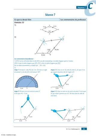 © Cned, mathématiques 6e — 33
ccSéquence 7
Séance 7
Ce que tu devais faire Les commentaires du professeur
Exercice 53
1)
)
Les commentaires du professeur :
1) EFGH est un cerf-volant donc le côté [EF] a un côté consécutif qui a la même longueur que lui. Comme :
[EH] n’a pas la même longueur que [EF], [FG] a donc la même longueur que [EF].
Par un même raisonnement, on déduit que : EH = GH.
2)
étape 1 On trace le côté [FG] de 3 cm. On trace un angle étape 2 On trace un arc de cercle de centre G, de rayon 4 cm,
de sommet G, de côté [GF) et de mesure 130°. qui coupe le deuxième côté de l’angle en H.
F
G3 cm
90
90
étape 3 On trace un arc de cercle de centre H étape 4 On trace un autre arc de cercle, de centre F et de rayon
et de rayon HG = 4 cm. FG qui coupe le premier arc en E. On trace alors les côtés du
cerf-volant.
© Cned – Académie en ligne
 