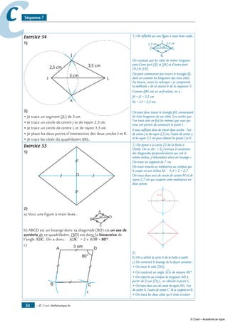 — © Cned, mathématiques 6e34
cc Séquence 7
Exercice 54
1)
I
2)
• Je trace un segment [JL] de 5 cm.
• Je trace un cercle de centre J et de rayon 2,5 cm.
• Je trace un cercle de centre L et de rayon 3,5 cm.
• Je place les deux points d’intersection des deux cercles I et K.
• Je trace les côtés du quadrilatère IJKL.
1) On réfléchit sur une figure à main levée codée.
I
On constate que les côtés de même longueur
sont d’une part [IJ] et [JK] et d’autre part
[IL] et [LK].
On peut commencer par tracer le triangle IJL
dont on connaît les longueurs des trois côtés.
Au besoin, revoir la rubrique « je comprends
la méthode » de la séance 6 de la séquence 3.
Comme IJKL est un cerf-volant, on a :
JK = JI = 2,5 cm
KL = LI = 3,5 cm.
On peut donc tracer le triangle JKL connaissant
les trois longueurs de ses côtés. Les cercles que
l’on trace sont en fait les mêmes que ceux qui
nous ont permis de construire le point I.
Il nous suffisait donc de tracer deux cercles : l’un
de centre J et de rayon 2,5 cm, l’autre de centre L
et de rayon 3,5 cm pour obtenir les points I et K.
Exercice 55
1)
2)
a) Voici une figure à main levée :
b) ABCD est un losange donc sa diagonale (BD) est un axe de
symétrie de ce quadrilatère. (BD) est donc la bissectrice de
l’angle ADC∑. On a donc : ADC∑ = 2 x ADB∑ = 80°.
c)
A
B C
D3 cm
80°
x
1) On pense à la carte 22 de la Boîte à
Outils. On se dit : « Si j’arrivais à construire
des diagonales perpendiculaires qui ont le
même milieu, j’obtiendrais alors un losange ».
On trace un segment de 7 cm.
On trace ensuite sa médiatrice au compas qui
le coupe en son milieu M. 5,4 ÷ 2 = 2,7
On trace deux arcs de cercle de centre M et de
rayon 2,7 cm qui coupent cette médiatrice en
deux points.
2)
b) On a utilisé la carte 6 de la boîte à outils.
c) On construit le losange de la façon suivante :
• On trace le côté [DA],
• On construit un angle ADx∑ de mesure 80°.
• On reporte au compas la longueur AD à
partir de D sur [Dx) ; on obtient le point C.
• On trace deux arcs de cercle de rayon AD, l’un
de centre A, l’autre de centre C. Ils se coupent en B.
• On trace les deux côtés qu’il reste à tracer.
© Cned – Académie en ligne
 