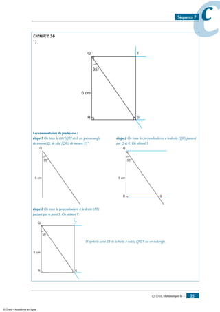 © Cned, Mathématiques 6e — 35
ccSéquence 7
Exercice 56
1)
Q
R S
T
6 cm
35°
Les commentaires du professeur :
étape 1 On trace le côté [QR] de 6 cm puis un angle 	 étape 2 On trace les perpendiculaires à la droite (QR) passant
de sommet Q, de côté [QR), de mesure 35°.	 par Q et R. On obtient S.
Q
6 cm
35°
	
Q
R S
6 cm
35°
étape 3 On trace la perpendiculaire à la droite (RS) 	
passant par le point S. On obtient T.	
Q
R S
T
6 cm
35°
D’après la carte 23 de la boîte à outils, QRST est un rectangle.
© Cned – Académie en ligne
 