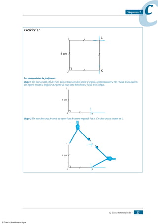 © Cned, Mathématiques 6e — 37
ccSéquence 7
Exercice 57
J K
L
4 cm
Les commentaires du professeur :
étape 1 On trace un côté [IJ] de 4 cm, puis on trace une demi-droite d’origine J, perpendiculaire à (IJ) à l’aide d’une équerre.
On reporte ensuite la longueur IJ à partir de J sur cette demi-droite à l’aide d’un compas.
J K
4 cm
étape 2 On trace deux arcs de cercle de rayon 4 cm de centres respectifs I et K. Ces deux arcs se coupent en L.
J K
4 cm
L
© Cned – Académie en ligne
 