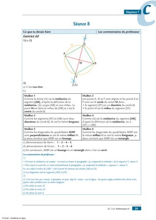 © Cned, Mathématiques 6e — 39
ccSéquence 7
Séance 8
Ce que tu devais faire Les commentaires du professeur
Exercice 60
1) et 2)
3)
a) C’est Lou-Ann.
b)
Maillon 1
Comme la droite (Δ) est la médiatrice du
segment [AB], d’après la définition de la
médiatrice, (Δ) coupe [AB] en son milieu. Le
point M est donc le milieu de [AB] et c’est le
centre du cercle Ω.
Maillon 2
Les points E, M et F sont alignés et les points E et
F sont sur le cercle de centre M donc :
• le segment [EF] est un diamètre du cercle Ω.
• le point M est le milieu du segment [EF].
Maillon 3
Comme les segments [EF] et [AB] sont deux
diamètres du cercle Ω, ils ont la même longueur.
Maillon 4
Comme (Δ) est la médiatrice du segment [AB],
d’après la définition de la médiatrice, on a :
(EF) ⊥ (AB).
Maillon 5
Comme les diagonales du quadrilatère AEBF
sont perpendiculaires et ont le même milieu M,
je peux conclure que AEBF est un losange.
Maillon 6
Comme les diagonales du quadrilatère AEBF ont
le même milieu M et ont la même longueur, je
peux conclure que AEBF est un rectangle.
c) démonstration de Henri : 1 – 2 – 4 – 5
d) démonstration de Victor : 1 – 2 – 3 – 6
e) En conclusion, AEBF est un losange et un rectangle donc c’est un carré.
Les commentaires du professeur :
1)
• On trace la médiatrice au compas : on revoit au besoin le paragraphe « Je comprends la méthode » de la séquence 5, séance 5.
• Pour tracer le cercle Ω, on revoit éventuellement le paragraphe « Je comprends la méthode », séquence 1, séance 9.
Ici, on a déjà le milieu de [AB] : c’est le point M commun aux droites (AB) et (Δ).
2) Les diagonales sont les segments [AB] et [EF].
3)
a) C’est Lou-Ann qui a raison. Cependant, on peut déjà le « tester » sur la figure : les quatre angles semblent être droits et les
quatre côtés semblent avoir la même longueur.
c) On utilise la carte 22.
d) On utilise la carte 24.
e) On utilise la carte 4.
© Cned – Académie en ligne
 