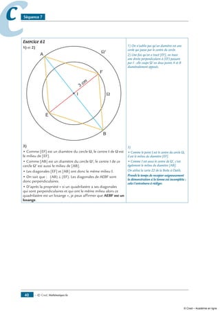 — © Cned, mathématiques 6e40
cc Séquence 7
Exercice 61
1) et 2)
E
F
A
B
3 cm
3)
• Comme [EF] est un diamètre du cercle Ω, le centre I de Ω est
le milieu de [EF].
• Comme [AB] est un diamètre du cercle Ω’, le centre I de ce
cercle Ω’ est aussi le milieu de [AB].
• Les diagonales [EF] et [AB] ont donc le même milieu I.
• On sait que : (AB) ⊥ (EF). Les diagonales de AEBF sont
donc perpendiculaires.
• D’après la propriété « si un quadrilatère a ses diagonales
qui sont perpendiculaires et qui ont le même milieu alors ce
quadrilatère est un losange », je peux affirmer que AEBF est un
losange.
1) On n’oublie pas qu’un diamètre est une
corde qui passe par le centre du cercle.
2) Une fois qu’on a tracé [EF], on trace
une droite perpendiculaire à (EF) passant
par I : elle coupe Ω’ en deux points A et B
diamétralement opposés.
3)
• Comme le point I est le centre du cercle Ω,
il est le milieu du diamètre [EF].
• Comme I est aussi le centre de Ω’, c’est
également le milieu du diamètre [AB].
On utilise la carte 22 de la Boîte à Outils.
Prends le temps de recopier soigneusement
la démonstration si la tienne est incomplète :
cela t’entraînera à rédiger.
© Cned – Académie en ligne
 