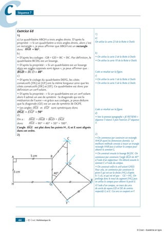 — © Cned, mathématiques 6e44
cc Séquence 7
Exercice 68
1)
a) Le quadrilatère ABGH a trois angles droits. D’après la
propriété : « Si un quadrilatère a trois angles droits, alors c’est
un rectangle », je peux affirmer que ABGH est un rectangle
donc HGB = 90°.
b)
• D’après les codages : GB = GD = BC = DC. Par définition, le
quadrilatère BCDG est un losange.
• D’après la propriété : « Si un quadrilatère est un losange
alors ses angles opposés sont égaux », je peux affirmer que :
BGD∑ ∑= =BCD 40°.
c)
• D’après le codage du quadrilatère DEFG, les côtés
consécutifs [DG] et [GF] ont la même longueur ainsi que les
côtés consécutifs [DE] et [EF]. Ce quadrilatère est donc par
définition un cerf-volant.
• D’après la propriété : « Si un quadrilatère est un cerf-volant
alors il admet un axe de symétrie : la diagonale qui est la
médiatrice de l’autre » et grâce aux codages, je peux déduire
que la diagonale (GE) est un axe de symétrie de DGFE.
• Les anglesHGE = HGB + BGD + DGE et EGF sont symétriques donc
DGE = =EGF 50°
d)
On a :
donc HGE = HGB + BGD + DGE= 90° + 40° + 50° = 180°.
L’angle HGE est plat donc les points H , G et E sont alignés
dans cet ordre.
2)
1)
a)
On utilise la carte 23 de la Boîte à Outils
b)
• On utilise la carte 2 de la Boîte à Outils
• On utilise la carte 10 de la Boîte à Outils
Code ce résultat sur la figure.
c)
• On utilise la carte 1 de la Boîte à Outils
• On utilise la carte 5 de la Boîte à Outils
Code ce résultat sur la figure.
d)
• Voir le premier paragraphe « Je retiens »
séquence 3 séance 5 puis l’exercice 27 séquence
3.
2)
• On commence par construire un rectangle
AHGB ayant les dimensions données. La
meilleure méthode consiste à tracer un triangle
rectangle HAB puis à utiliser le compas pour
obtenir le sommet G.
• On construit ensuite le losange BGDC. On
commence par construire l’angle BGD∑ de 40°
à l’aide d’un rapporteur. On obtient ensuite le
sommet C à l’aide du compas.
• On construit enfin le cerf-volant GFED.
Pour cela, on commence par construire le
point E qui est sur la droite (HG) d’après
le 1) d), et qui est tel que : GE = HG. On
prolonge donc le tracé du segment [HG] puis
on utilise le compas pour obtenir le point E.
À l’aide d’un compas, on trace des arcs
de cercle de rayons GD et DE de centres
respectifs G et E. Ces arcs se coupent en F.
HGE = HGB + BGD + DGE
© Cned – Académie en ligne
 