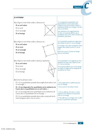© Cned, Mathématiques 6e — 45
ccSéquence 7
Je m’évalue
1) La figure à main levée codée ci-dessous est :
˝ un cerf-volant
® un carré
® un rectangle
˝ un losange
2) La figure à main levée codée ci-dessous est :
˝ un cerf-volant
˝ un carré
˝ un rectangle
˝ un losange
3) La figure à main levée codée ci-dessous représente :
˝ un cerf-volant
® un carré
® un rectangle
® un losange
4) Coche les phrases vraies :
® « Si un quadrilatère possède deux angles droits alors c’est
un rectangle. »
˝ « Si une diagonale d’un quadrilatère est la médiatrice de
l’autre alors ce quadrilatère est un cerf-volant. »
® « Si une diagonale d’un quadrilatère est la médiatrice de
l’autre alors ce quadrilatère est un losange. »
® « Si un quadrilatère possède deux côtés consécutifs de la
même longueur alors c’est un carré.»
1) Les diagonales du quadrilatère sont
perpendiculaires et ont le même milieu.
D’après la carte 22 de la Boîte à Outils, le
quadrilatère ABCD est un losange. C’est donc
aussi un cerf-volant.
Sans indication sur les angles formés par
les côtés, on ne peut pas affirmer que ce
quadrilatère est un carré, même si la forme du
quadrilatère y fait penser.
2) Ce quadrilatère possède trois angles droits,
donc d’après la carte 23, c’est un rectangle.
Ce rectangle a deux côtés consécutifs de même
longueur donc d’après la carte 27, c’est un
carré.
EFGH est un carré, c’est donc un losange
(donc un cerf-volant).
3) Ce quadrilatère a une diagonale qui est la
médiatrice de l’autre, donc d’après la carte
21, c’est un cerf-volant.
On ne peut pas affirmer que c’est un losange
car d’après le codage seule une diagonale est
la médiatrice de l’autre.
4)
• Deux angles droits ne suffisent pas pour
avoir un rectangle.
• Voir la carte 21 de la Boîte à Outils.
• Cela ne suffit pas. Par contre, si l’autre
diagonale est la médiatrice de la première,
alors on a un losange.
• Cela suffit avec un rectangle, mais ne suffit
pas avec un quadrilatère quelconque.
© Cned – Académie en ligne
 