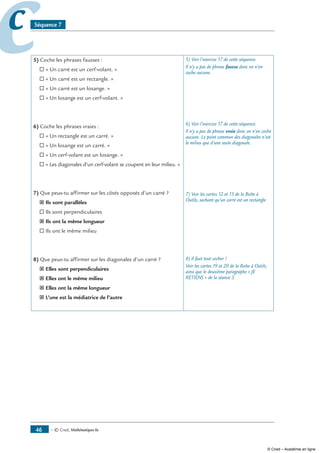 — © Cned, mathématiques 6e46
cc Séquence 7
5) Coche les phrases fausses :
® « Un carré est un cerf-volant. »
® « Un carré est un rectangle. »
® « Un carré est un losange. »
® « Un losange est un cerf-volant. »
6) Coche les phrases vraies :
® « Un rectangle est un carré. »
® « Un losange est un carré. »
® « Un cerf-volant est un losange. »
® « Les diagonales d’un cerf-volant se coupent en leur milieu. »
7) Que peux-tu affirmer sur les côtés opposés d’un carré ?
˝ Ils sont parallèles
® Ils sont perpendiculaires
˝ Ils ont la même longueur
® Ils ont le même milieu
8) Que peux-tu affirmer sur les diagonales d’un carré ?
˝ Elles sont perpendiculaires
˝ Elles ont le même milieu
˝ Elles ont la même longueur
˝ L’une est la médiatrice de l’autre
5) Voir l’exercice 17 de cette séquence.
Il n’y a pas de phrase fausse donc on n’en
coche aucune.
6) Voir l’exercice 17 de cette séquence.
Il n’y a pas de phrase vraie donc on n’en coche
aucune. Le point commun des diagonales n’est
le milieu que d’une seule diagonale.
7) Voir les cartes 12 et 13 de la Boîte à
Outils, sachant qu’un carré est un rectangle.
8) Il faut tout cocher !
Voir les cartes 19 et 20 de la Boîte à Outils,
ainsi que le deuxième paragraphe « JE
RETIENS » de la séance 3.
© Cned – Académie en ligne
 