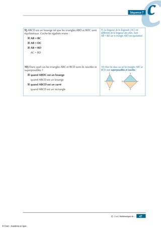 © Cned, mathématiques 6e — 47
ccSéquence 7
) ABCD est un losange tel que les triangles ABD et BDC sont
équilatéraux. Coche les égalités vraies :
˝ AB = BC
˝ AB = DC
˝ AB = BD
¨ AC = BD
10) Dans quel cas les triangles ABC et BCD sont-ils isocèles et
superposables ?
˝ quand ABDC est un losange
¨ quand ABCD est un losange
˝ quand ABCD est un carré
¨ quand ABCD est un rectangle
9) La longueur de la diagonale [AC] est
différente de la longueur des côtés, mais
AB = BD car le triangle ABD est équilatéral.
10) Voici les deux cas où les triangles ABC et
BCD sont superposables et isocèles :
© Cned – Académie en ligne
 