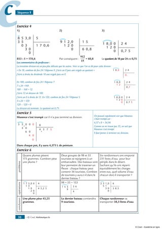 — © Cned, mathématiques 6e50
cc Séquence 8
Exercice 4
1)	 2)	 3)
3
3 5
58 0
3
,
,
0
0
0
3
5
1 7 0 6
	
2
2
1
1
9 0
0
0
,
,
1
6 0 8
5
	
1
81 0 0
0
0
2
,
,
2 4
0 7 5
853 : 5 = 170,6	 Par conséquent :
912
15
= 60,8	 Le quotient de 18 par 24 est 0,75.
Les commentaires du professeur :
La troisième division est un peu plus délicate que les autres. Voici ce que l’on se dit pour cette division :
« En 18, combien de fois 24 ? Réponse 0. J’écris un 0 puis une virgule au quotient » 81 0,
,
2 4
0J’écris à droite du dividende 18 une virgule puis un 0.
En 180, combien de fois 24 ? Réponse 7.
1
81 0
2
,
,
2 4
0 7
7 x 24 =168
180 – 168 = 12.
J’écris 12 en dessous de 180.
J’écris un 0 à droite de 12. En 120, combien de fois 24 ? Réponse 5.
1
81 0 0
0
0
2
,
,
2 4
0 7 5
5 x 24 = 120
120 – 120 = 0
La division est terminée. Le quotient est 0,75.
Exercice 5
Maxence s’est trompé car il n’a pas terminé sa division.
5
3
3 0
0
6
4
0
0,
,
0
0
0
8
4 3 57
Dans chaque pot, il y aura 4,375 L de peinture.
On pouvait rapidement voir que Maxence
s’était trompé car :
4,37 x 8 = 34,96
Comme on ne trouve pas 35, on sait que
Maxence s’est trompé.
Il faut penser à terminer ses divisions.
Exercice 6
problème
Quatre plumes pèsent
173 grammes. Combien pèse
une plume ?
Deux groupes de 98 et 55
touristes se rejoignent à un
embarcadère. Des bateaux vont
leur permettre de traverser un
fleuve : chaque bateau peut
contenir 36 touristes. Combien
de touristes y aura-t-il dans le
dernier bateau ?
Six randonneurs ont emporté
231 litres d’eau pour leur
périple dans le désert.
Sachant qu’ils ont réparti
équitablement les charges
entre eux, quel volume d’eau
chacun doit-il transporter ?
opérations
3
31
71 0
1
,
,
0
0
0
0
2
4
4 3 2 5
98 + 55 = 153
3
9
51 3
4
6
1
15
32 0
3
,
,
0
0
6
3 8 5
conclusion
Une plume pèse 43,25
grammes.
Le dernier bateau contiendra
9 touristes.
Chaque randonneur va
transporter 38,5 litres d’eau.
© Cned – Académie en ligne
 