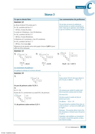 © Cned, Mathématiques 6e — 53
ccSéquence 8
Séance 3
Ce que tu devais faire Les commentaires du professeur
Exercice 12
Je divise d’abord 18 unités par 5.
En 18, combien de fois 5 ?
→ 3 fois, il reste 3 unités.
3 unités et 4 dixièmes, c’est 34 dixièmes.
En 34, combien de fois 5 ?
→ 6 fois, il reste 4 dixièmes.
4 dixièmes et 5 centièmes, c’est 45 centièmes.
En 45, combien de fois 5 ?
→ 9 fois, il ne reste rien.
Maxence et ses quatre amis vont payer chacun 3,69 € pour
offrir le CD à Armand.
On voit dans cet exercice la méthode qui
permet de diviser un nombre décimal par un
entier. Il faut que tu apprennes cette méthode
et que tu la maîtrises « sur le bout des doigts ».
Exercice 13
1) 6
63
72 5
0 5
1
,
,
6
6
0
4
6 9 1 4
2) 1
12
62 3
3 3
3
,
,
0
0
0
6
4 3 5 5
3) 4
411
59 9
6 9
9
,
,
0
0
0
6
1 2
7 9 5 57
276 56
4
,
= 69,14
261 3
6
,
= 43,55 = 7,957 595,49 ÷ 12
Les commentaires du professeur :
On applique la technique de la division décimale.
Exercice 14
1)
5
54
21 6
5 6
0
,
,
8
1 5 7
Un pot de peinture coûte 15,70 €.
2)
8 x 3 = 24
8 pots de 3 L contiennent au total 24 L de peinture.
5
5
21 6 0
0
6
8
08
08
,
,
2 4
5 2 3 3
1 L de peinture coûte environ 5,23 €.
1)
8 pots coûtent 125,6 € donc pour obtenir le
prix d’un pot, on effectue : 125,6 ÷ 8 .
2)
On commence par calculer le nombre total
litres de peinture contenus dans les 8 pots.
On trouve 24 L.
On divise ensuite le nombre de litres de
peinture par le prix.
On effectue : 125,6 ÷ 24
On veut l’arrondi au centième d’euro donc on
arrête la division « au bout du 3e chiffre après
la virgule ».
Remarque : On aurait pu obtenir le prix d’un
litre de peinture en divisant le prix d’un pot de
3 L par 3.
Cependant, cette méthode a un inconvénient :
si le calcule, à la première question, est faux,
tout l’exercice est faux.
© Cned – Académie en ligne
 