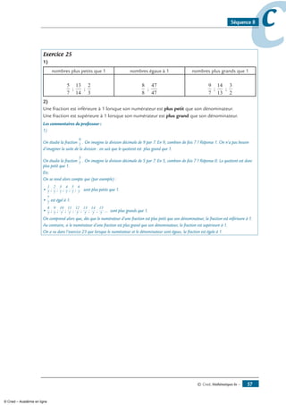 © Cned, Mathématiques 6e — 57
ccSéquence 8
Exercice 25
1)
nombres plus petits que 1 nombres égaux à 1 nombres plus grands que 1
5
7
;
13
14
;
2
3
8
8
;
47
47
9
7
;
14
13
;
3
2
2)
Une fraction est inférieure à 1 lorsque son numérateur est plus petit que son dénominateur.
Une fraction est supérieure à 1 lorsque son numérateur est plus grand que son dénominateur.
Les commentaires du professeur :
1)
On étudie la fraction
9
7
. On imagine la division décimale de 9 par 7. En 9, combien de fois 7 ? Réponse 1. On n’a pas besoin
d’imaginer la suite de la division : on sait que le quotient est plus grand que 1.
On étudie la fraction
5
7
. On imagine la division décimale de 5 par 7. En 5, combien de fois 7 ? Réponse 0. Le quotient est donc
plus petit que 1.
Etc.
On se rend alors compte que (par exemple) :
•
1
7
;
2
7
;
3
7
;
4
7
;
5
7
;
6
7
sont plus petits que 1.
•
7
7
est égal à 1.
•
8
7
;
9
7
;
10
7
;
11
7
;
12
7
;
13
7
;
14
7
;
15
7
... sont plus grands que 1.
On comprend alors que, dès que le numérateur d’une fraction est plus petit que son dénominateur, la fraction est inférieure à 1.
Au contraire, si le numérateur d’une fraction est plus grand que son dénominateur, la fraction est supérieure à 1.
On a vu dans l’exercice 23 que lorsque le numérateur et le dénominateur sont égaux, la fraction est égale à 1.
© Cned – Académie en ligne
 