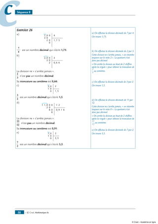 — © Cned, mathématiques 6e58
cc Séquence 8
Exercice 26
a) 0
03
7 0
02
0
,
,
4
1 7 5
7
4
est un nombre décimal qui s’écrit 1,75.
b)
0
2
2 0
0
2
,
,
3
0 6 6
La division ne « s’arrête jamais ».
2
3
n’est pas un nombre décimal.
Sa troncature au centième est 0,66.
c) 0
1
3
0
0
,
,
2
1 5
3
2
est un nombre décimal qui s’écrit 1,5.
d)
11 0
2
,
,
0 0
0
0
8
8
1 2
0 9 1 6
La division ne « s’arrête jamais ».
11
12
n’est pas un nombre décimal.
Sa troncature au centième est 0,91.
e) 0
1
7
0
0
,
,
2
3 5
7
2
est un nombre décimal qui s’écrit 3,5.
a) On effectue la division décimale de 7 par 4.
On trouve 1,75.
b) On effectue la division décimale de 2 par 3.
Cette division ne s’arrête jamais, « on retombe
toujours sur le reste 2 ». Le quotient n’est
donc pas décimal.
« On arrête la division au bout de 2 chiffres
après la virgule » pour obtenir la troncature de
2
3
au centième.
c) On effectue la division décimale de 3 par 2.
On trouve 1,5.
d) On effectue la division décimale de 11 par
12.
Cette division ne s’arrête jamais, « on retombe
toujours sur le reste 8 ». Le quotient n’est
donc pas décimal.
« On arrête la division au bout de 2 chiffres
après la virgule » pour obtenir la troncature de
11
12
au centième.
e) On effectue la division décimale de 7 par 2.
On trouve 3,5.
© Cned – Académie en ligne
 