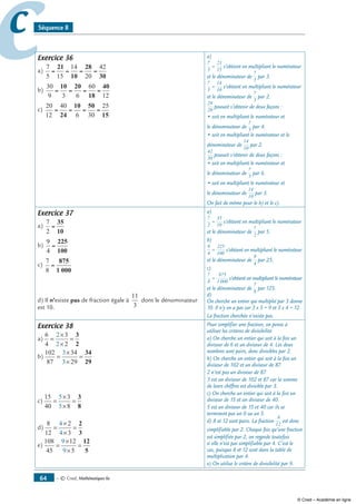 — © Cned, mathématiques 6e64
cc Séquence 8
Exercice 36
a)
7
5 15
14
20
42
= = = =
21
10
28
30
b)
30
9 3 6
60
12
= = = =
10 20
18
40
c)
20
12
40
6 30
25
= = = =
24
10 50
15
a)
7
5
21
15
= s’obtient en multipliant le numérateur
et le dénominateur de
7
5
par 3.
7
5
14
10
= s’obtient en multipliant le numérateur
et le dénominateur de
7
5
par 2.
28
20
pouvait s’obtenir de deux façons :
• soit en multipliant le numérateur et
le dénominateur de
7
5
par 4.
• soit en multipliant le numérateur et le
dénominateur de
14
10
par 2.
42
30
pouvait s’obtenir de deux façons :
• soit en multipliant le numérateur et
le dénominateur de
7
5
par 6.
• soit en multipliant le numérateur et
le dénominateur de
14
10
par 3.
On fait de même pour le b) et le c).
Exercice 37
a)
7
2
=
35
10
b)
9
4
=
225
100
c)
7
8
=
875
1 000
d) Il n’existe pas de fraction égale à
11
3
dont le dénominateur
est 10.
a)
7
2
35
10
= s’obtient en multipliant le numérateur
et le dénominateur de
7
2
par 5.
b)
9
4
225
100
= s’obtient en multipliant le numérateur
et le dénominateur de
9
4
par 25.
c)
7
8
875
1 000
= s’obtient en multipliant le numérateur
et le dénominateur de
7
8
par 125.
d)
On cherche un entier qui multiplié par 3 donne
10. Il n’y en a pas car 3 x 3 = 9 et 3 x 4 = 12.
La fraction cherchée n’existe pas.
Exercice 38
a)
6
4
3
2
2
2
=
×
×
=
3
2
b)
102
87
34
29
3
3
=
×
×
=
34
29
c)
15
40
3
8
5
5
=
×
×
=
3
8
d)
8
12
2
3
4
4
=
×
×
=
2
3
e)
108
45
12
5
9
9
=
×
×
=
12
5
Pour simplifier une fraction, on pense à
utiliser les critères de divisibilité.
a) On cherche un entier qui soit à la fois un
diviseur de 6 et un diviseur de 4. Les deux
nombres sont pairs, donc divisibles par 2.
b) On cherche un entier qui soit à la fois un
diviseur de 102 et un diviseur de 87.
2 n’est pas un diviseur de 87.
3 est un diviseur de 102 et 87 car la somme
de leurs chiffres est divisible par 3.
c) On cherche un entier qui soit à la fois un
diviseur de 15 et un diviseur de 40.
5 est un diviseur de 15 et 40 car ils se
terminent pas un 0 ou un 5.
d) 8 et 12 sont pairs. La fraction
8
12
est donc
simplifiable par 2. Chaque fois qu’une fraction
est simplifiée par 2, on regarde toutefois
si elle n’est pas simplifiable par 4. C’est le
cas, puisque 8 et 12 sont dans la table de
multiplication par 4.
e) On utilise le critère de divisibilité par 9.
© Cned – Académie en ligne
 