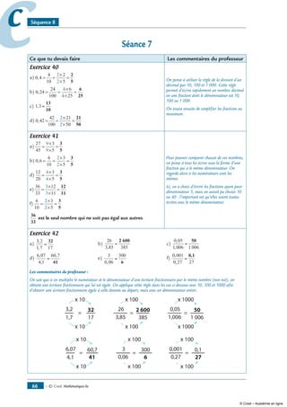 — © Cned, mathématiques 6e66
cc Séquence 8
Séance 7
Ce que tu devais faire Les commentaires du professeur
Exercice 40
a) 0 4
4
10
2
5
2
2
, = =
×
×
=
2
5
b) 0 24
24
100
6
25
4
4
, = =
×
×
=
6
25
c) 1 3, =
13
10
d) 0 42
42
100
21
50
2
2
, = =
×
×
=
21
50
On pense à utiliser la règle de la division d’un
décimal par 10, 100 et 1 000. Cette règle
permet d’écrire rapidement un nombre décimal
en une fraction dont le dénominateur est 10,
100 ou 1 000.
On essaie ensuite de simplifier les fractions au
maximum.
Exercice 41
a)
27
45
3
5
9
9
=
×
×
=
3
5
b) 0 6
6
10
3
5
2
2
, = =
×
×
=
3
5
d)
12
20
3
5
4
4
=
×
×
=
3
5
e)
36
33
12
11
3
3
=
×
×
=
12
11
f)
6
10
3
5
2
2
=
×
×
=
3
5
36
33
est le seul nombre qui ne soit pas égal aux autres.
Pour pouvoir comparer chacun de ces nombres,
on pense à tous les écrire sous la forme d’une
fraction qui a le même dénominateur. On
regarde alors si les numérateurs sont les
mêmes.
Ici, on a choisi d’écrire les fractions ayant pour
dénominateur 5, mais on aurait pu choisir 10
ou 40 : l’important est qu’elles soient toutes
écrites avec le même dénominateur.
Exercice 42
a)
3 2
1 7 17
,
,
=
32
	 b)
26
3 85 385,
=
2 600
	 c)
0 05
1 006 1 006
,
,
=
50
d)
6 07
4 1
60 7,
,
,
=
41
	 e)
3
0 06
300
,
=
6
	 f)
0 001
0 27 27
,
,
=
0,1
Les commentaires du professeur :
On sait que si on multiplie le numérateur et le dénominateur d’une écriture fractionnaire par le même nombre (non nul), on
obtient une écriture fractionnaire qui lui est égale. On applique cette règle dans les cas ci-dessous avec 10, 100 et 1000 afin
d’obtenir une écriture fractionnaire égale à celle donnée au départ, mais avec un dénominateur entier.
x
x
x
x
x
x
x
x
x
x
x
x
© Cned – Académie en ligne
 