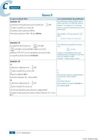 — © Cned, mathématiques 6e70
cc Séquence 8
Séance 9
Ce que tu devais faire Les commentaires du professeur
Exercice 52
La distance en km parcourue par le cycliste est :
2
7
280× .
2
7
280 2 280 7 2 40 80× = × √ = × =( )
Le cycliste a donc parcouru 80 km.
Il lui reste à parcourir 280 – 80 soit 200 km.
On commence par calculer la distance que le
cycliste a parcourue. Il ne fallait pas utiliser la
méthode 1 car la fraction
2
7
ne s’arrête pas.
Ensuite, on soustrait la distance parcourue à la
distance totale.
Autre méthode : il lui reste à parcourir
5
7
du
trajet.
5
7
280 5 280 7 5 40 200× = × ÷ = × =( )
Exercice 53
La superficie de la Corse est :
15 5
1 000
552 000
,
×
15 5
1 000
552 000 15 5 552 000 1 000 15 5 552
,
, ( ) ,× = × √ = ×
J’effectue 552 15 5× , sur ma calculatrice. Je trouve 8 556.
La superficie de la Corse est 8 556 km2
.
15,5 millièmes de la superficie de la France,
c’est :
15,5
1 000
552 000×
Comme on ne peut effectuer qu’une seule
multiplication avec la calculatrice, il vaut mieux
choir la 3e méthode. En effet,
552 000 ÷ 1 000 est simple à calculer.
Exercice 54
1)
a) Romain a dépensé en € :
2
3
42×
2
3
42 2 42 3 2 14 28× = × √ = × =( )
Romain a dépensé 28 €.
b) Il reste à Romain 42 – 28 soit 14 €.
2)
a) Romain a dépensé en € :
3
7
14×
3
7
14 3 14 7 3 2 6× = × √ = × =( )
Lors de son deuxième achat, Romain a dépensé 6 €.
b) Après ses deux premiers achats, il reste à Romain 14 – 6 soit
8 €.
1)
a)
b) On soustrait l’argent qu’a dépensé Romain
à la somme qu’il avait au départ.
2) a)
On doit faire attention :
Romain dépense trois septièmes du reste soit
trois septièmes de 14.
© Cned – Académie en ligne
 