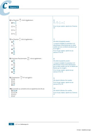 — © Cned, mathématiques 6e72
cc Séquence 8
6) La fraction
68
7
s’écrit également :
˝ 9
5
7
++
® 9
4
7
+
® 9
3
7
+
® 9
6
7
+
7) La fraction
4
3
s’écrit également :
˝
8
6
®
8
3
˝
12
9
˝
20
15
8) L’écriture fractionnaire
2 6
4 2
,
,
s’écrit également :
˝
13
21
®
84
52
˝
52
84
˝
26
42
9) L’expression
7 4
2
10
,
× est égale à
® 30
® 27
® 28
˝ 37
10) L’arrondi au centième de six septièmes de 26 est
˝ 22,29
® 22,28
® 22,3
® 22
6)
68
7
63
7
5
7
9
5
7
= =+ +
Si tu n’as pas compris, reporte-toi à l’exercice
32.
7)
On utilise la propriété suivante :
« Lorsqu’on multiplie le numérateur et le
dénominateur d’une fraction par un même
nombre non nul, on obtient une fraction qui
lui est égale ».
Si tu n’as pas compris, reporte-toi aux
exercices 35 et 36.
8)
On utilise la propriété suivante :
« Lorsqu’on multiplie le numérateur et le
dénominateur d’une écriture fractionnaire
par un même nombre non nul, on obtient une
fraction qui lui est égale ».
Si tu n’as pas compris, reporte-toi aux
exercices 35 et 36.
9)
On calcule la fraction d’un nombre.
Si tu n’as pas compris, reporte-toi aux
exercices 49 et 50.
10)
On calcule la fraction d’un nombre.
Si tu n’as pas compris, reporte-toi à l’exercice
51.
© Cned – Académie en ligne
 
