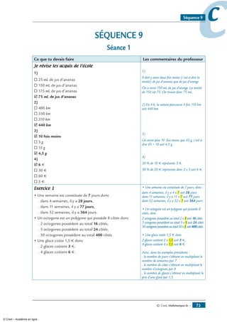 © Cned, Mathématiques 6e — 73
ccSéquence 9
SÉQUENCE 9
Séance 1
Ce que tu devais faire Les commentaires du professeur
Je révise les acquis de l’école
1)
® 25 mL de jus d’ananas
® 150 mL de jus d’ananas
® 175 mL de jus d’ananas
˛ 75 mL de jus d’ananas
2)
® 400 km
® 330 km
® 310 km
˛ 440 km
3)
˛ 10 fois moins
® 3 g
® 15 g
˛ 4,5 g
4)
˛ 6 €
® 30 €
® 60 €
® 5 €
1)
Il doit y avoir deux fois moins (c’est-à-dire la
moitié) de jus d’ananas que de jus d’orange.
On a versé 150 mL de jus d’orange. La moitié
de 150 est 75. On trouve donc 75 mL.
2) En 4 h, la voiture parcourra 4 fois 110 km
soit 440 km.
3)
Un avion pèse 10 fois moins que 45 g, c’est-à-
dire 45 ÷ 10 soit 4,5 g.
4)
30 % de 10 € représente 3 €.
30 % de 20 € représente donc 2 x 3 soit 6 €.
Exercice 1
• Une semaine est constituée de 7 jours donc
. dans 4 semaines, il y a 28 jours,
. dans 11 semaines, il y a 77 jours,
. dans 52 semaines, il y a 364 jours.
• Un octogone est un polygone qui possède 8 côtés donc
. 2 octogones possèdent au total 16 côtés,
. 3 octogones possèdent au total 24 côtés,
. 50 octogones possèdent au total 400 côtés.
• Une glace coûte 1,5 € donc
. 2 glaces coûtent 3 €,
. 4 glaces coûtent 6 €.
• Une semaine est constituée de 7 jours, donc :
dans 4 semaines, il y a 4 x 7 soit 28 jours
dans 11 semaines, il y a 11 x 7 soit 77 jours
dans 52 semaines, il y a 52 x 7 soit 364 jours.
• Un octogone est un polygone qui possède 8
côtés, donc
2 octogones possèdent au total 2 x 8 soit 16 côtés
3 octogones possèdent au total 3 x 8 soit 24 côtés
50octogonespossèdentautotal50x8 soit400côtés.
• Une glace coûte 1,5 € donc
2 glaces coûtent 2 x 1,5 soit 3 €,
4 glaces coûtent 4 x 1,5 soit 6 €.
Ainsi, dans les exemples précédents :
. le nombre de jours s’obtient en multipliant le
nombre de semaines par 7
. le nombre de côtés s’obtient en multipliant le
nombre d’octogones par 8
. le nombre de glaces s’obtient en multipliant le
prix d’une glace par 1,5.
© Cned – Académie en ligne
 