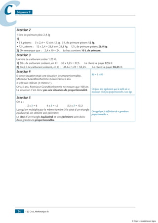 — © Cned, mathématiques 6e74
cc Séquence 9
Exercice 2
1 litre de peinture pèse 2,4 kg
1)
• 5 L pèsent : 5 x 2,4 = 12 soit 12 kg. 5 L de peinture pèsent 12 kg.
• 12 L pèsent : 12 x 2,4 = 28,8 soit 28,8 kg. 12 L de peinture pèsent 28,8 kg.
2) On remarque que : 2,4 x 10 = 24. Le bac contient 10 L de peinture.
Exercice 3
Un litre de carburant coûte 1,25 €.
1) 30 L de carburant coûtent, en € : 30 x 1,25 = 37,5. Le client va payer 37,5 €.
2) 46,6 L de carburant coûtent, en € : 46,6 x 1,25 = 58,25. Le client va payer 58,25 €.
Exercice 4
Si cette situation était une situation de proportionnalité,
Monsieur Grandbonhomme mesurerait à 5 ans.
5 x 80 soit 400 cm (4 mètres !).
Or à 5 ans, Monsieur Grandbonhomme ne mesure que 100 cm.
La situation n’est donc pas une situation de proportionnalité.
80 = 1 x 80
On peut dire également que la taille de ce
monsieur n’est pas proportionnelle à son âge.
Exercice 5
On a :
2 x 3 = 6 4 x 3 = 12 5,1 x 3 = 15,3
Lorsqu’on multiplie par le même nombre 3 le côté d’un triangle
équilatéral, on obtient son périmètre.
Le côté d’un triangle équilatéral et son périmètre sont donc
deux grandeurs proportionnelles.
On applique la définition de « grandeurs
proportionnelles ».
© Cned – Académie en ligne
 