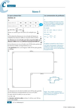 — © Cned, mathématiques 6e84
cc Séquence 9
Séance 5
Ce que tu devais faire Les commentaires du professeur
Exercice 21
1)
distance réelle en cm
distance sur plan en cm
2) 545 50
545
545√ = = ×
50
1
50
Diviser un nombre par 50 revient à le multiplier par
1
50
.
3)
a) On obtient les distances en cm sur le plan de Steeven en
multipliant les distances réelles en cm par le même nombre :
1
50
.
Les distances en cm sur le plan sont donc proportionnelles aux
distances réelles en cm. Le coefficient de proportionnalité est
1
50
.
b) Les distances en cm sur le plan sont 50 fois plus petites que
les distances réelles correspondantes en cm.
1 cm représente donc une longueur réelle 50 fois plus grande,
soit 50 cm.
4) 6,35 m
5,45 m
3,25 m
3,55 m
5)
Les distances (en cm) dans la réalité sont 50 fois plus grandes
que les distances correspondantes (en cm) sur le plan.
Le rayon réel de la table (en cm) est donc :
1,2 x 50 = 60
Le diamètre réel de la table est donc 2 x 60 cm, soit 120 cm,
c’est-à-dire 1,2 m.
1)
Diviser un nombre par 50 revient à le diviser
par 100 et à multiplier le résultat obtenu par
2. On peut donc compléter le tableau donné
sans utiliser la calculatrice.
Par exemple :
545 ÷ 50 = (545 ÷ 100) x 2 = 5,45 x 2
545 ÷ 50 = 10,9
2) On utilise :
545
1
50
545 1
50
545
50
× =
×
=
3)
a)
On applique un propriété vue dans la séance 1 :
Si les valeurs d’une grandeur s’obtiennent en
multipliant les valeurs d’une autre grandeur
par un même nombre, alors les deux grandeurs
sont proportionnelles.
Rappel : Pour multiplier mentalement un
nombre par 50, on le multiplie par 100 et on
divise le résultat obtenu par 2
© Cned – Académie en ligne
 