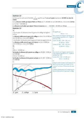 © Cned, Mathématiques 6e — 85
ccSéquence 9
Exercice 22
a) Dire que la carte est à l’échelle
1
40 000
signifie que 1 cm sur le plan représente 40 000 cm dans la
réalité.
b) La distance réelle qui sépare Belvu et Pentu est 7 x 40 000 cm soit 280 000 cm, c’est-à-dire 2,8 km.
c) 5,2 km = 520 000 cm
La distance sur le plan qui sépare Toitu et Lunavrac est : 520 000 ÷ 40 000 soit 13 cm.
Exercice 23
1)
• Sur le plan, la distance entre la gare et le collège est égale à
3,8 cm.
La distance réelle entre la gare et le collège est donc 3,8 x 8 000 cm
soit 30 400 cm, c’est-à-dire 304 m.
• Sur le plan, la distance entre la gare et le lycée est égale à 6,6 cm.
La distance réelle entre la gare et le lycée est 6,6 x 8 000 cm
soit 52 800 cm, c’est-à-dire 528 m.
2)
a)
200 m = 20 000 cm
Sur le plan, la distance de la piscine au collège est 20 000 ÷ 8 000 cm
soit 2,5 cm.
552 m = 55 200 cm
Sur le plan, la distance de la piscine au lycée est 55 200 ÷ 8 000 cm
soit 6,9 cm.
b)
C
G
L
G : gare C : collège L : lycée
P
1)
On rappelle que :
100 cm = 1 m
Pour convertir une longueur exprimée en cm
en une longueur exprimée en m , il suffit de
diviser par 100 :
Comme 30 400 ÷ 100 = 304, on a :
30 400 cm = 304 m
Comme 52 800 ÷ 100 = 528, on a :
52 800 cm = 528 m
2)
a)
Pour convertir une longueur exprimée en m
à une longueur exprimée en cm , il suffit de
multiplier par 100 :
Comme 552 x 100 = 55 200, on a :
552 m = 55 200 cm
b)
Je trace le cercle de centre C et de rayon 2,5 cm
puis le cercle de centre L et de rayon 6,9 cm.
Le point P se trouve à l’intersection des deux
cercles.
Je déduis l’emplacement de P sachant que la
piscine est plus près de la gare que le collège.
© Cned – Académie en ligne
 