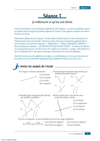 © Cned, Mathématiques 6e — 
Séquence 1séance 1 —
Séance 1
Je redécouvre ce qu’est une droite
Avant de commencer, lis à voix haute les objectifs de cette séquence : ce sont les compétences que tu
vas acquérir tout au long de la première séquence de l’année. Cette séquence comporte dix séances
d’environ une heure.
Maintenant, effectue le test ci-dessous. Il te permettra de faire le point sur des connaissances de
l’école primaire qui te seront utiles. Prends ton cahier d’exercices à la première page blanche et
écris le numéro et le titre de la séquence : « SÉQUENCE 1 : RÈGLE, ÉQUERRE, COMPAS ».
Écris ensuite juste en dessous : « JE RÉVISE LES ACQUIS DE L’ÉCOLE ». Tu noteras les réponses
aux cinq questions du test. Une fois le test fini, reporte-toi à la partie « corrigés » afin d’étudier ce
que l’on attendait de toi ainsi que les remarques, observations et conseils du professeur.
Avant de commencer, je te rappelle qu’une figure, en mathématiques, est ce que tu dessines avec
(ou même sans) tes instruments de géométrie (par exemple des droites, des cercles, etc.).
je révise les acquis de l’école
1-	La figure ci-dessous représente :
	 a) une droite
		 b) une courbe
		 c) un cercle
		 d) un segment
2-	Quelle figure représente deux droites qui
semblent perpendiculaires ?
a)	 	 b)
c)	 	 d)
3- Quelle figure représente deux droites
qui semblent parallèles ?
a)	 	 b)
c)	 	d)
4- Pour vérifier que deux droites sont
perpendiculaires, j’utilise :
	 a) un disque
	 b) un rapporteur
	 c) une équerre
	 d) un compas
5- Voici un segment. Le point représenté par le trait rouge représente :
2 cm 2 cm a) la moitié du segment	 b) le centre du segment
				 c) le milieu du segment 	 d) une extrémité
© Cned – Académie en ligne
 