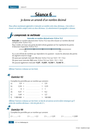 — © Cned, Mathématiques 6e72
Séance 6
Je donne un arrondi d’un nombre décimal
Nous allons maintenant apprendre à intercaler un nombre entre deux décimaux, c’est-à-dire à
trouver un nombre compris entre ces deux décimaux. Lis attentivement le paragraphe ci-dessous.
je comprends la méthode
Intercaler un nombre décimal entre 12,8 et 13,2
Intercaler un nombre décimal entre 12,8 et 13,2 veut dire trouver un nombre décimal
compris entre 12,8 et 13,2.
Pour s’aider, on trace une partie de demi-droite graduée où l’on représente les points
d’abscisses respectives 12,8 et 13,2.
12,8 13,2
Il y a une infinité de nombres qui répondent à la question : toutes les abscisses des points
du segment tracé en rouge.
On peut par exemple intercaler 13 entre 12,8 et 13,2 car 12,8  13  13,2.
On peut aussi intercaler 13,1 entre 12,8 et 13,2 car 12,8  13,1  13,2.
On pouvait également intercaler 12,87 ; 13,069 ; 13,168 1 ; 13,168 15 ...
Effectue l’exercice ci-dessous sur ton livret.
Exercice 43
	 Complète les pointillés par un nombre qui convient :
a)		 5,8	 	 .............................. 	 	 5,9
b)		 2,54	 	 .............................. 	 	 2,53
c)		 0	 	 .............................. 	 	 1
d)		 0,21	 	 .............................. 	 	 0,2
e)		 3,69	 	 .............................. 	 	 3,7
f)		 1 000 000	 	 .............................. 	 	 100 000
Effectue l’exercice ci-dessous sur ton livret. Le but de cet exercice est de te faire remarquer qu’il
existe des nombres décimaux « très très près de 2 ».
Exercice 44
	 Complète les pointillés par un nombre qui convient
2  ........  3 2  ........  2,1 2 ........ 2,01 2  ................  2,001
Séquence 2 — séance 6
© Cned – Académie en ligne
 