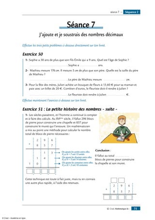 © Cned, Mathématiques 6e — 75
Séance 7
J’ajoute et je soustrais des nombres décimaux
Effectue les trois petits problèmes ci-dessous directement sur ton livret.
Exercice 50
	 1-	Sophie a 38 ans de plus que son fils Émile qui a 9 ans. Quel est l’âge de Sophie ?
	 ............................................. . Sophie a ...................... ans.
2-	 Mathieu mesure 176 cm. Il mesure 5 cm de plus que son père. Quelle est la taille du père
de Mathieu ?
	 ............................................. . Le père de Mathieu mesure ........................... cm.
3- 	Pour la fête des mères, Julien achète un bouquet de fleurs à 13,60 � pour sa maman et
paie avec un billet de 20 �. Combien d’euros, le fleuriste doit-il rendre à Julien ?
	 ............................................. . Le fleuriste doit rendre à Julien ....................... �.
Effectue maintenant l’exercice ci-dessous sur ton livret.
Exercice 51 : La petite histoire des nombres – suite –
	 1-	Les siècles passèrent, et l’homme a continué à compter
et à faire des calculs. Au XVIème
siècle, il fallut 296 blocs
de pierre pour construire une chapelle et 857 pour
construire le muret qui l’entoure. Un mathématicien
a mis au point une méthode pour calculer le nombre
total de blocs de pierre nécessaires :	
2 9 6
8 5 7+
1 3
1 4
01
On ajoute les unités entre elles.
Il y a 6 + 7 soit 13 unités
On ajoute les dizaines entre elles.
Il y a 9 + 5 soit 14 dizaines
On ajoute les centaines entre elles.
Il y a 8 + 2 soit 10 centaines
	
	
	 Conclusion :
	 Il fallut au total .................
	 blocs de pierres pour construire
	 la chapelle et son muret.
Cette technique est toute à fait juste, mais tu en connais	
+
7
6
5
9
8
2
une autre plus rapide, à l’aide des retenues.
Séquence 2séance 7 —
© Cned – Académie en ligne
 