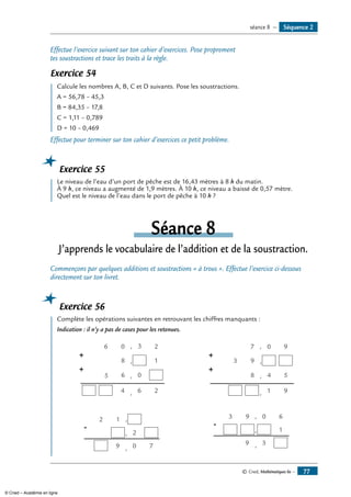 © Cned, Mathématiques 6e — 77
Effectue l’exercice suivant sur ton cahier d’exercices. Pose proprement
tes soustractions et trace les traits à la règle.
Exercice 54
	 Calcule les nombres A, B, C et D suivants. Pose les soustractions.
A = 56,78 – 45,3
B = 84,35 – 17,8
C = 1,11 – 0,789
D = 10 – 0,469
Effectue pour terminer sur ton cahier d’exercices ce petit problème.
Exercice 55
	 Le niveau de l’eau d’un port de pêche est de 16,43 mètres à 8 h du matin.
À 9 h, ce niveau a augmenté de 1,9 mètres. À 10 h, ce niveau a baissé de 0,57 mètre.
Quel est le niveau de l’eau dans le port de pêche à 10 h ?
Séance 8
J’apprends le vocabulaire de l’addition et de la soustraction.
Commençons par quelques additions et soustractions « à trous ». Effectue l’exercice ci-dessous
directement sur ton livret.
Exercice 56
	 Complète les opérations suivantes en retrouvant les chiffres manquants :
Indication : il n’y a pas de cases pour les retenues.
+
4 , 6
+
,6 0
,8 1
06 , 2
2
3
5
+
, 1
+
,8 4
,9
7 , 0 9
9
3
5
-
9
12
2
,
,
, 70
-
9
93 ,
,
, 3
0 6
1
Séquence 2séance 8 —
© Cned – Académie en ligne
 