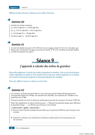 — © Cned, Mathématiques 6e80
Effectue les deux exercices ci-dessous sur ton cahier d’exercices.
Exercice 60
	 Calcule les durées suivantes :
a)	10 h 15 min 45 s + 5 h 49 min 38 s
b)	1 j 21 h 31 min 39 s + 4 h 12 min 34 s
c)	 2 h 24 min 23 s – 38 min 48 s
d)	20 h 3 min 7 s – 18 h 27 min 45 s
Exercice 61
	 Le train de Sophie est parti à 16 h 48 min et son voyage a duré 2 h 22 min. Son père, qui
devait venir la chercher à la gare est arrivé en retard, à 19 h 27. Combien de temps Sophie
a-t-elle dû attendre son père ?
Séance 9
J’apprends à calculer des ordres de grandeur
Nous allons apprendre à calculer des ordres de grandeur de nombres. Cela te sera très utile pour
vérifier rapidement la cohérence d’un résultat (c’est-à-dire pour vérifier rapidement si le résultat
d’un calcul est beaucoup trop grand ou beaucoup trop petit, par exemple).
Pour cela, effectue l’exercice ci-dessous sur ton livret.
Exercice 62
	 Les coureurs cyclistes qui participent à une course en quatre étapes doivent parcourir
une première étape de 119 km, une deuxième de 282 km, une troisième de 179 km et une
quatrième de 32 km.
François calcule à la main la distance totale parcourue par les coureurs. Il trouve 7 002 km.
Marc fait rapidement le calcul mental suivant : « 100 pour la première étape, plus 300 pour
la deuxième étape ... » et affirme que François s’est trompé.
« Calcul mental » signifie « calcul de tête ».
1-	Écris le calcul mental complet fait par Marc qui lui permet d’affirmer que François s’est
trompé.
	 .....................................................................................................................................
2-	Calcule en utilisant une calculatrice la distance totale exacte en km parcourue par
les coureurs.
	 .....................................................................................................................................
Séquence 2 — séance 9
© Cned – Académie en ligne
 