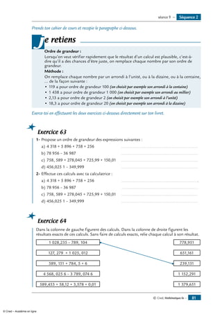 © Cned, Mathématiques 6e — 81
Prends ton cahier de cours et recopie le paragraphe ci-dessous.
Ordre de grandeur :
Lorsqu’on veut vérifier rapidement que le résultat d’un calcul est plausible, c’est-à-
dire qu’il a des chances d’être juste, on remplace chaque nombre par son ordre de
grandeur.
Méthode :
On remplace chaque nombre par un arrondi à l’unité, ou à la dizaine, ou à la centaine,
... de la façon suivante :
•	119 a pour ordre de grandeur 100 (on choisit par exemple son arrondi à la centaine)
•	1 438 a pour ordre de grandeur 1 000 (on choisit par exemple son arrondi au millier)
•	2,13 a pour ordre de grandeur 2 (on choisit par exemple son arrondi à l’unité)
•	18,3 a pour ordre de grandeur 20 (on choisit par exemple son arrondi à la dizaine)
je retiens
Exerce-toi en effectuant les deux exercices ci-dessous directement sur ton livret.
Exercice 63
	 1-	Propose un ordre de grandeur des expressions suivantes :
a)	4 318 + 5 896 + 758 + 256 	 ..................................................................
b)	78 956 – 36 987	 ..................................................................
c)	 758, 589 + 278,045 + 725,99 + 150,01	 ..................................................................
d) 	456,025 1 – 349,999 	 ..................................................................
2-	Effectue ces calculs avec ta calculatrice :
a)	4 318 + 5 896 + 758 + 256 	 ................................................................. .
b)	78 956 – 36 987	 ..................................................................
c)	 758, 589 + 278,045 + 725,99 + 150,01	 ..................................................................
d) 	456,025 1 – 349,999 	 ..................................................................
Exercice 64
	 Dans la colonne de gauche figurent des calculs. Dans la colonne de droite figurent les
résultats exacts de ces calculs. Sans faire de calculs exacts, relie chaque calcul à son résultat.
1 028,235 – 789, 104 778,951
127, 279 + 1 025, 012 651,161
589, 151 + 784, 5 + 6 239,131
4 568, 025 6 – 3 789, 074 6 1 152,291
589,453 + 58,12 + 3,578 + 0,01 1 379,651
Séquence 2séance 9 —
© Cned – Académie en ligne
 