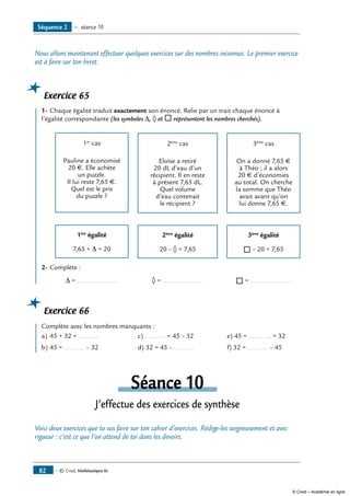 — © Cned, Mathématiques 6e82
Nous allons maintenant effectuer quelques exercices sur des nombres inconnus. Le premier exercice
est à faire sur ton livret.
Exercice 65
	 1-	Chaque égalité traduit exactement son énoncé. Relie par un trait chaque énoncé à
l’égalité correspondante (les symboles Δ, ◊ et ® représentent les nombres cherchés).
	
1er
cas
Pauline a économisé
20 €. Elle achète
un puzzle.
Il lui reste 7,65 €.
Quel est le prix
du puzzle ?
	
2ème
cas
Eloïse a retiré
20 dL d’eau d’un
récipient. Il en reste
à présent 7,65 dL.
Quel volume
d’eau contenait
le récipient ?
	
3ème
cas
On a donné 7,65 €
à Théo ; il a alors
20 € d’économies
au total. On cherche
la somme que Théo
avait avant qu’on
lui donne 7,65 €.
		
1ère
égalité
7,65 + Δ = 20
	
2ème
égalité
20 – ◊ = 7,65
	
3ème
égalité
® – 20 = 7,65
2- 	Complète :
		 Δ = ......................	 ◊ = ......................	 ® = ......................
Exercice 66
	 Complète avec les nombres manquants :
a)	45 + 32 = ...........	 c) ........... = 45 – 32 	 e) 45 = ............ + 32
b)	45 = ........... – 32 	 d) 32 = 45 – ...........	 f) 32 = ........... – 45
Séance 10
J’effectue des exercices de synthèse
Voici deux exercices que tu vas faire sur ton cahier d’exercices. Rédige-les soigneusement et avec
rigueur : c’est ce que l’on attend de toi dans les devoirs.
Séquence 2 — séance 10
© Cned – Académie en ligne
 